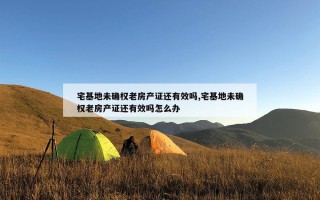 宅基地未确权老房产证还有效吗,宅基地未确权老房产证还有效吗怎么办