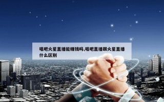 唱吧火星直播能赚钱吗,唱吧直播跟火星直播什么区别