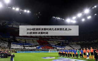 2024欧洲杯决赛时间几点钟到几点,2o21欧洲杯决赛时间